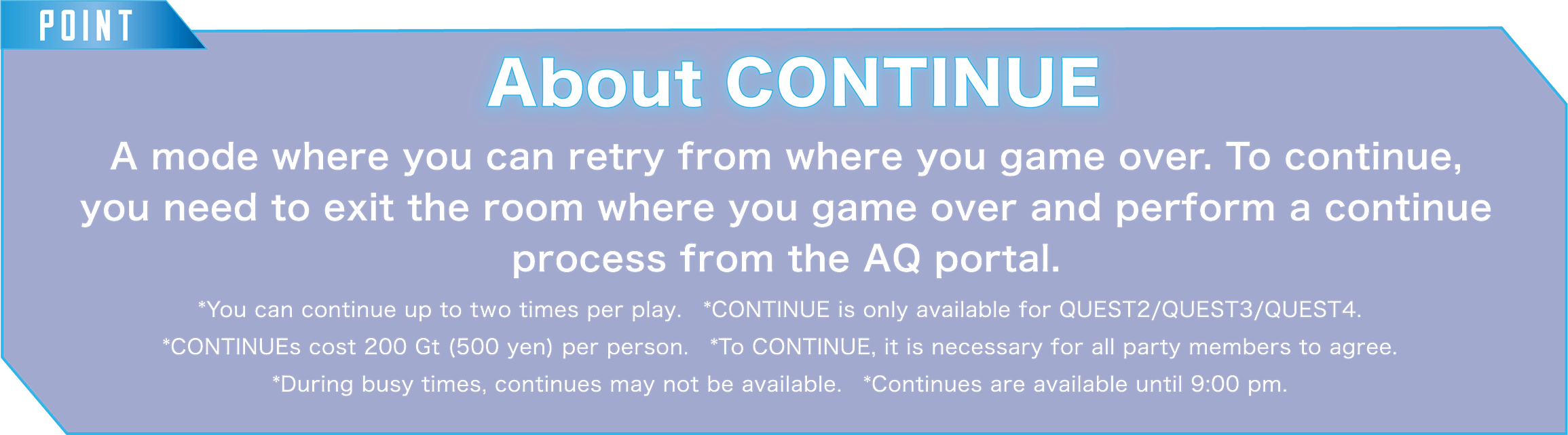 POINT About CONTINUE A mode where you can retry from where you game over. To continue, you need to exit the room where you game over and perform a continue process from the AQ portal.*You can continue up to two times per play.　*CONTINUE is only available for QUEST2/QUEST3/QUEST4. *CONTINUEs cost 200 Gt (500 yen) per person.　*To CONTINUE, it is necessary for all party members to agree. *During busy times, continues may not be available.　*Continues are available until 9:00 pm.