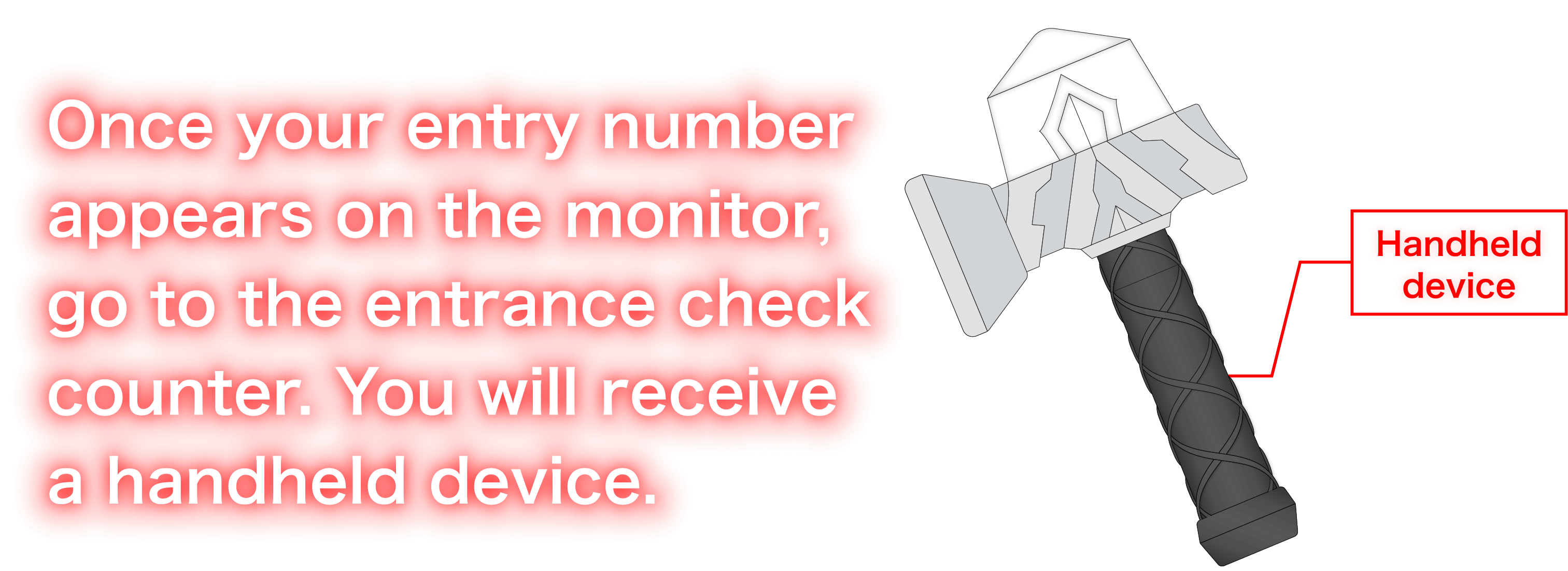 Once your entry number appears on the monitor, go to the entrance check counter. You will receive a handheld device.