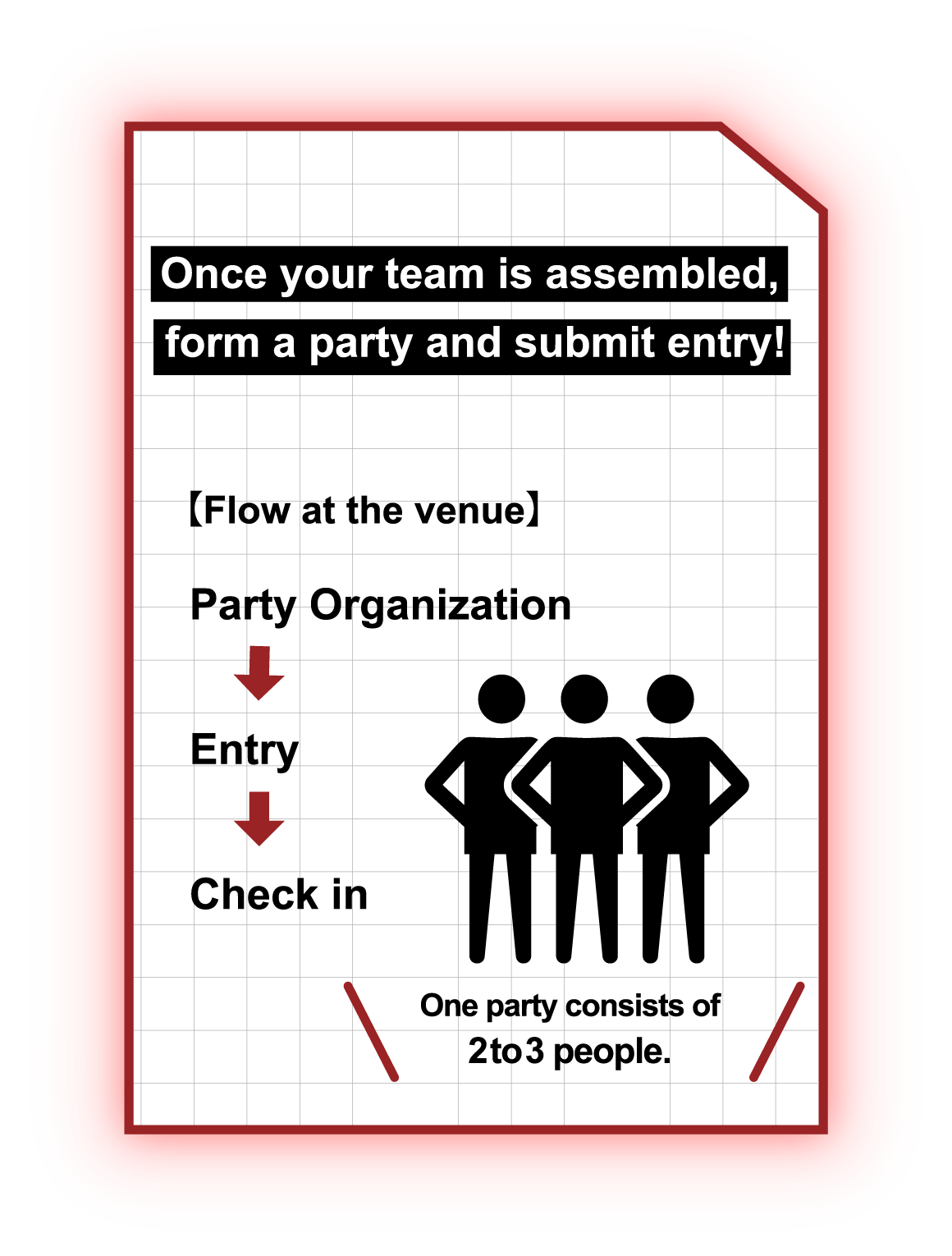 Organaize a party whon all the playersget ready and go for an entry 【Flow at the venue】 Party Organization Entry Check in One party consists of 2 to 3 people.